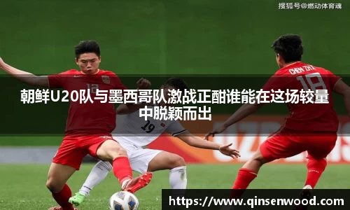 朝鲜U20队与墨西哥队激战正酣谁能在这场较量中脱颖而出