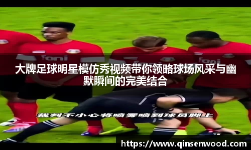 大牌足球明星模仿秀视频带你领略球场风采与幽默瞬间的完美结合