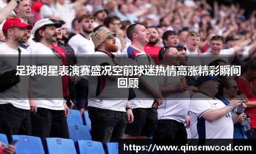 足球明星表演赛盛况空前球迷热情高涨精彩瞬间回顾